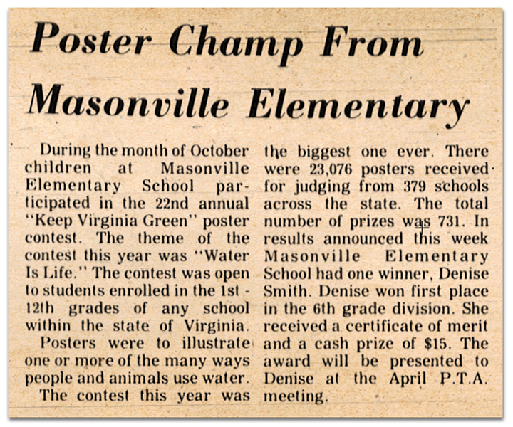 Photograph of a newspaper article. The article reads: Poster Champ from Masonville Elementary – During the month of October children at Masonville Elementary School participated in the 22nd annual “Keep Virginia Green" poster contest. The theme of the contest this year was ‘‘Water Is Life.” The contest was open to students enrolled in grades one through twelve of any school within the state of Virginia. Posters were to illustrate one or more of the many ways people and animals use water. The contest this year was the biggest one ever. There were 23,076 posters received for judging from 379 schools across the state. The total number of prizes was 731. In results announced this week, Masonville Elementary School had one winner, Denise Smith. Denise won first place in the sixth-grade division. She received a certificate of merit and a cash prize of $15. The award will be presented to Denise at the April PTA meeting.
