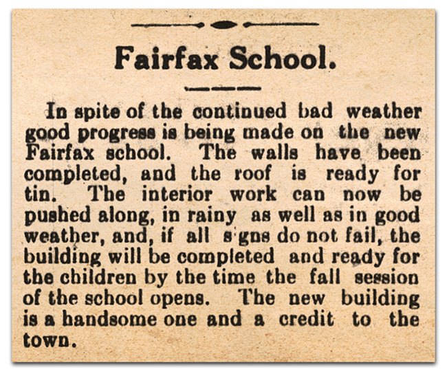 Photograph of a newspaper article. It reads: Fairfax School - In spite of the continued bad weather good progress is being made on the new Fairfax school. The walls have been completed, and the roof is ready for tin. The interior work can now be pushed along, in rainy as well as in good weather, and, if all signs do not fail, the building will be completed and ready for the children by the time the fall session of the school opens. The new building is a handsome one and a credit to the town.