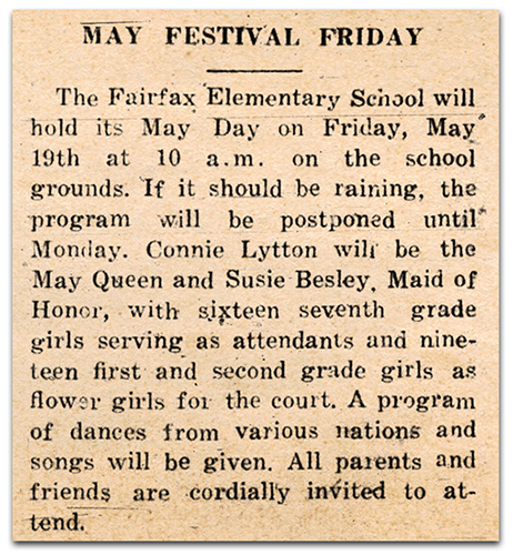 Photograph of a newspaper article. It reads: May Festival Friday – The Fairfax Elementary School will hold its May Day on Friday, May 19th at 10 a.m. on the school grounds. If it should be raining, the program will be postponed until Monday. Connie Lytton will be the May Queen and Susie Besley, Maid of Honor, with sixteen seventh-grade girls serving as attendants and nineteen first-and-second-grade girls as flower girls for the court. A program of dances from various nations and songs will be given. All parents and friends are cordially invited to attend.