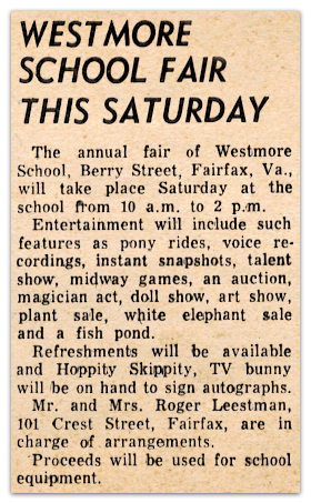 Photograph of a newspaper article. The text reads: Westmore School Fair This Saturday – The annual fair of Westmore School, Berry Street, Fairfax, Virginia, will take place Saturday at the school from 10 a.m. to 2 p.m. Entertainment will include such features as pony rides, voice recordings, instant snapshots, talent show, midway games, an auction, magician act, doll show, art show, plant sale, white elephant sale, and a fishpond. Refreshments will be available and Hoppity Skippity, TV bunny, will be on hand to sign autographs. Mr. and Mrs. Roger Leestman, 101 Crest Street, Fairfax, are in charge of arrangements. Proceeds will be used for school equipment.