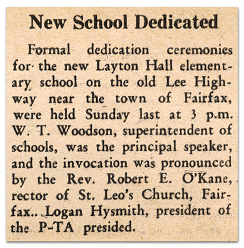 Photograph of a newspaper article. It reads: New School Dedicated – Formal dedication ceremonies for the new Layton Hall elementary school on the old Lee Highway near the town of Fairfax, were held Sunday last at 3 p.m. W. T. Woodson, superintendent of schools, was the principal speaker, and the invocation was pronounced by the Rev. Robert E. O’Kane, rector of St. Leo’s Church, Fairfax. Logan Hysmith, president of the PTA presided.