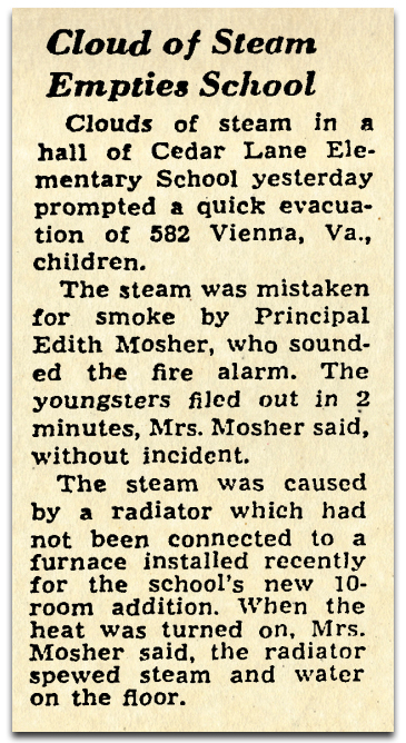 Photograph of a newspaper article. It reads: Cloud of Steam Empties School – Clouds of steam in a hall of Cedar Lane Elementary School yesterday prompted a quick evacuation of 582 Vienna, Virginia, children. The steam was mistaken for smoke by Principal Edith Mosher, who sounded the fire alarm. The youngsters filed out in two minutes, Mrs. Mosher said, without incident. The steam was caused by a radiator which had not been connected to a furnace installed recently for the school’s new 10-room addition. When the heat was turned on, Mrs. Mosher said, the radiator spewed steam and water on the floor.