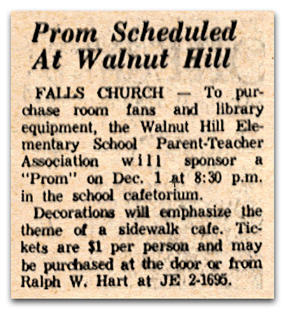 Photograph of a newspaper article. The article reads: Prom Scheduled at Walnut Hill – Falls Church – To purchase room fans and library equipment, the Walnut Hill Elementary School Parent-Teacher Association will sponsor a “prom” on December 1 at 8:30 p.m. in the school cafetorium. Decorations will emphasize the theme of a sidewalk café. Tickets are $1 per person and may be purchased at the door or from Ralph W. Hart at JE 2-1695.