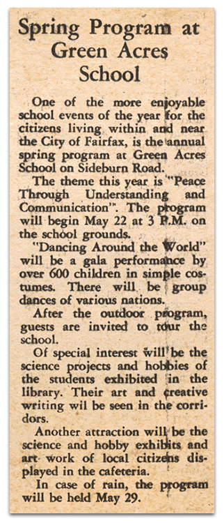 Photograph of a newspaper article. It reads: Spring Program at Green Acres School - One of the more enjoyable school events of the year for the citizens living within and near the City of Fairfax, is the annual spring program at Green Acres School on Sideburn Road. The theme this year is "Peace Through Understanding and Communication.” The program will begin May 22 at 3 p.m. on the school grounds. "Dancing Around the World" will be a gala performance by over 600 children in simple costumes. There will be group dances of various nations. After the outdoor program, guests are invited to tour the school. Of special interest will be the science projects and hobbies of the students exhibited in the library. Their art and creative writing will be seen in the corridors. Another attraction will be the science and hobby exhibits and artwork of local citizens displayed in the cafeteria. In case of rain, the program will be held May 29. 