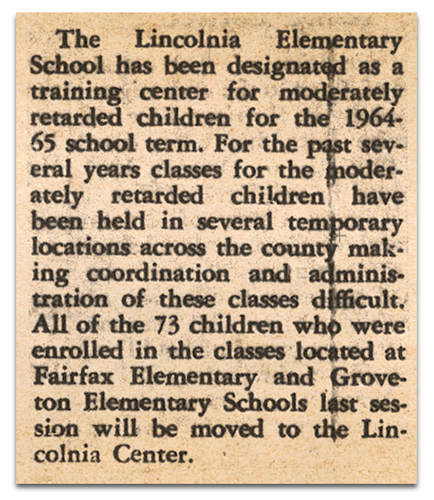 Photograph of a newspaper article. The article reads: The Lincolnia Elementary School has been designated as a training center for moderately retarded children for the 1964-65 school term. For the past several years classes for the moderately retarded children have been held in several temporary locations across the county making coordination and administration of these classes difficult. All of the 73 children who were enrolled in the classes located at Fairfax Elementary and Groveton Elementary Schools last session will be moved to the Lincolnia Center.