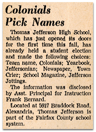 Photograph of a newspaper article. It reads: Colonials Pick Names - Thomas Jefferson High School, which has just opened its doors for the first time this fall, has already held a student election and made the following choices: Team name, Colonials; Yearbook, Jeffersonian; Newspaper, Town Crier; School Magazine, Jefferson Jottings. The Information was disclosed by Assistant Principal for Instruction Frank Bernard. Located at 5917 Braddock Road, Alexandria, Thomas Jefferson is part of the Fairfax County school system.