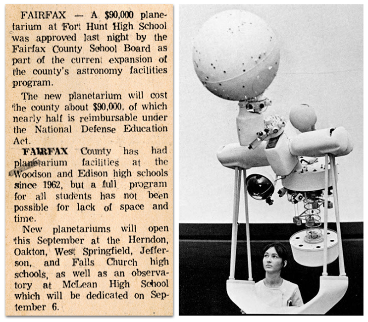 A photograph of Fort Hunt High School’s planetarium projector equipment and a photograph of a newspaper article. It reads: Fairfax – A $90,000 planetarium at Fort Hunt High School was approved last night by the Fairfax County School Board as part of the current expansion of the county’s astronomy facilities program. The new planetarium will cost the county about $90,000, of which nearly half is reimbursable under the National Defense Education Act. Fairfax County has had planetarium facilities at the Woodson and Edison high schools since 1962, but a full program for all students has not been possible for lack of space and time. New planetariums will open this September at the Herndon, Oakton, West Springfield, Jefferson, and Falls Church high schools, as well as an observatory at McLean High School which will be dedicated on September 6.