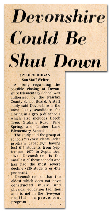 Photograph of a newspaper article. The text reads: Devonshire Could Be Shut Down – A study regarding the possible closing of Devonshire Elementary School was authorized by the Fairfax County School Board. A staff study said Devonshire is the most likely candidate for closing in a group of schools which also includes Beech Tree, Graham Road, Pine Spring, and Timber Lane Elementary Schools. The study said the group of schools is 724 students under program capacity, having lost 649 students from September 1970 to September 1974. Devonshire is the smallest of these schools and has had the most severe decline (220 students or 43.8 percent). Devonshire is also the oldest school which does not have constructed music and physical education facilities and is not in the five-year capital improvement program.