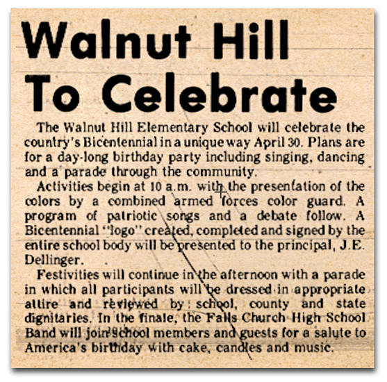 Photograph of a newspaper article. The article reads: Walnut Hill to Celebrate – The Walnut Hill Elementary School will celebrate the country’s bicentennial in a unique way on April 30. Plans are for a day-long birthday party including singing, dancing, and a parade through the community. Activities begin at 10 a.m. with the presentation of the colors by a combined armed forces color guard. A program of patriotic songs and a debate follow. A bicentennial “logo” created, completed, and signed by the entire school body will be presented to the principal, J. E. Dellinger. Festivities will continue in the afternoon with a parade in which all participants will be dressed in appropriate attire and reviewed by school, county, and state dignitaries. In the finale, the Falls Church High School band will join school members and guests for a salute to America’s birthday with cake, candles, and music.