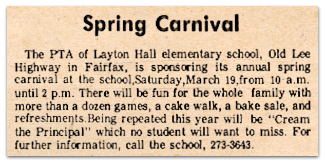 Photograph of a newspaper article. It reads: Spring Carnival – The PTA of Layton Hall elementary school, Old Lee Highway in Fairfax, is sponsoring its annual spring carnival at the school, Saturday, March 19, from 10 a.m. until 2 p.m. There will be fun for the whole family with more than a dozen games, a cake walk, a bake sale, and refreshments. Being repeated this year will be “Cream the Principal” which no student will want to miss. For further information, call the school, 273-3643.