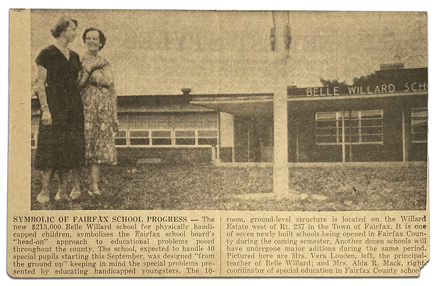 Photograph of a newspaper clipping. A picture of the Belle Willard School is shown with two women standing in front of the building. The caption reads: Symbolic of Fairfax School Progress – The new $213,000 Belle Willard school for physically handicapped children, symbolizes the Fairfax School Board’s “head-on” approach to educational problems posed throughout the county. The school, expected to handle 40 special pupils starting this September, was designed “from the ground up” keeping in mind the special problems presented by educating handicapped youngsters. The 10-room, ground-level structure is located on the Willard Estate west of Rt. 237 in the Town of Fairfax. It is one of seven newly built schools being opened in Fairfax County during the coming semester. Another dozen schools will have undergone major additions during the same period. Pictured here are Mrs. Vera Louden, left, the principal-teacher of Belle Willard; and Mrs. Alda R. Mack, right, coordinator of special education in Fairfax County schools.